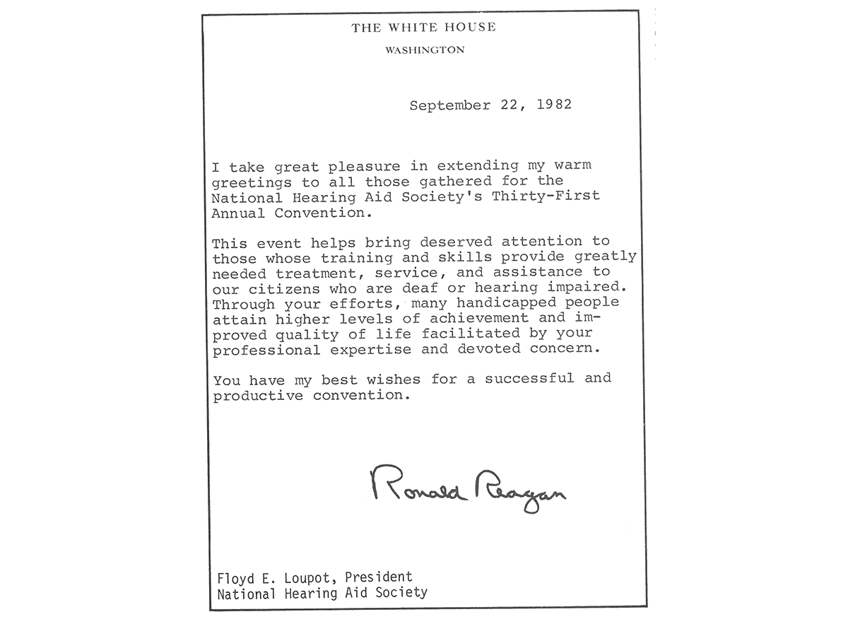 Letter written and signed by U.S. President Ronald Reagan sent on September 22, 1982. Letter is on The White House letterhead with attention to Floyd E. Loupot, President of the National Hearing Aid Society, and reads "I take great pleasure in extending my warm greetings to all those agtered for the National Hearing Aid Society's thirty-first Annual Convention. This event helps bring deserved attention to those whose training and skills provide greatly needed treatment, service, and assistance to our citizens who are deaf or hearing impaired. Through your efforts, many handicapped people attain higher levels of achievement and improved quality of life faciliated by your professional expertise and devoted concern. You have my best wishes for a succesful and productive convention."